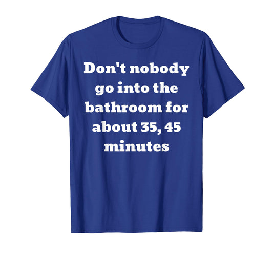 Don't nobody go into the bathroom for about 35, 45 minutes T-Shirt